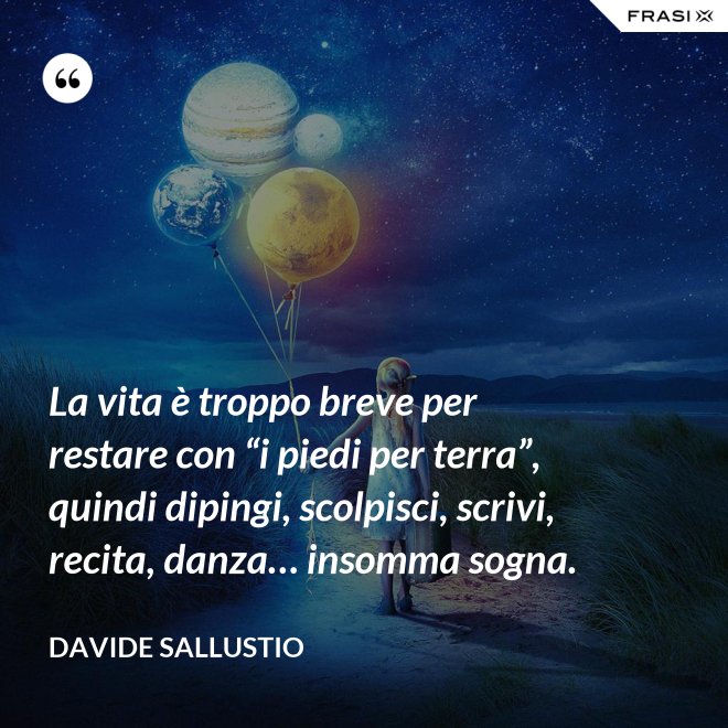 La vita è troppo breve per restare con “i piedi per terra”, quindi dipingi, scolpisci, scrivi, recita, danza… insomma sogna. - Davide Sallustio