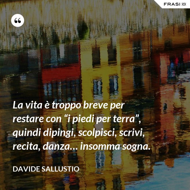 La vita è troppo breve per restare con “i piedi per terra”, quindi dipingi, scolpisci, scrivi, recita, danza… insomma sogna. - Davide Sallustio