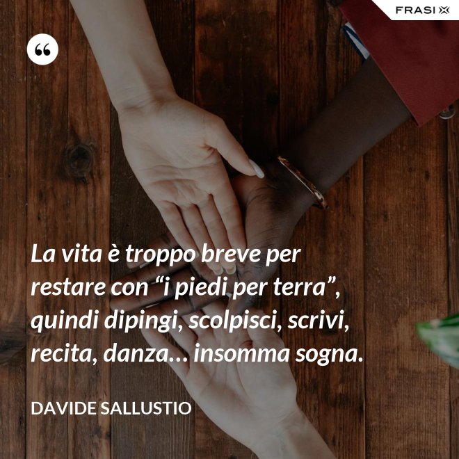 La vita è troppo breve per restare con “i piedi per terra”, quindi dipingi, scolpisci, scrivi, recita, danza… insomma sogna. - Davide Sallustio