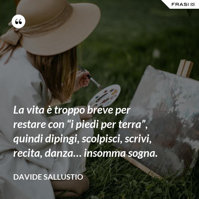 La vita è troppo breve per restare con “i piedi per terra”, quindi dipingi, scolpisci, scrivi, recita, danza… insomma sogna. - Davide Sallustio