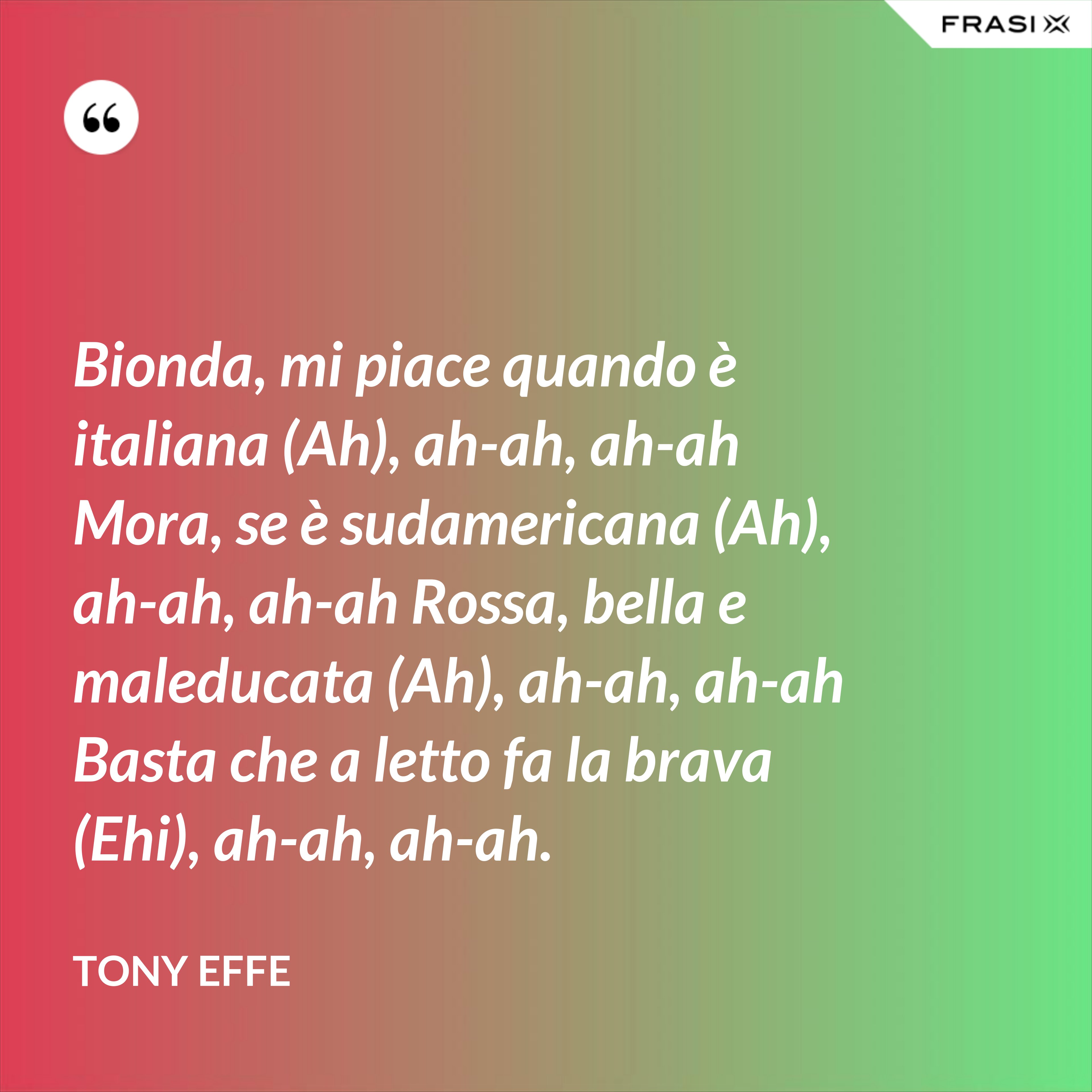 Bionda, mi piace quando è italiana (Ah), ah-ah, ah-ah Mora, se è sudamericana (Ah), ah-ah, ah-ah Rossa, bella e maleducata (Ah), ah-ah, ah-ah Basta che a letto fa la brava (Ehi), ah-ah, ah-ah. - Tony Effe