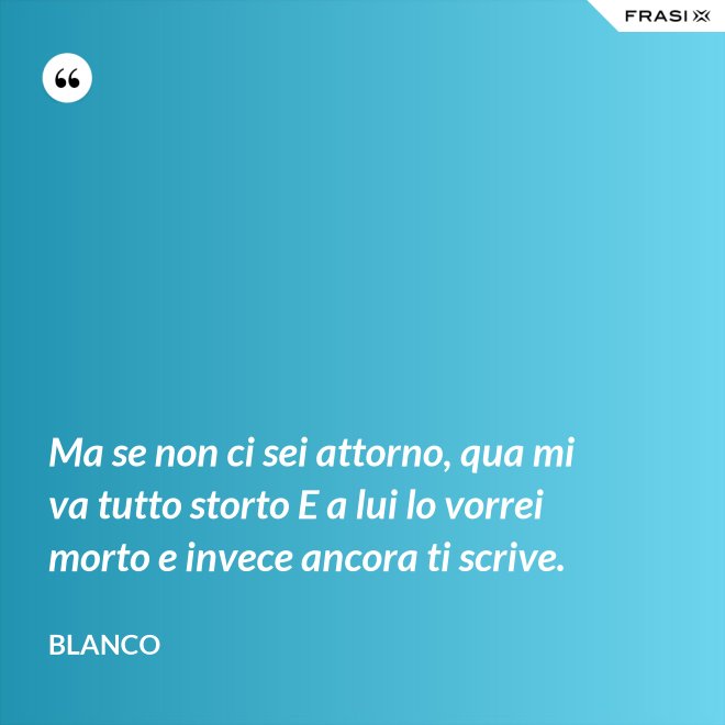Ma se non ci sei attorno, qua mi va tutto storto E a lui lo vorrei morto e invece ancora ti scrive. - Blanco