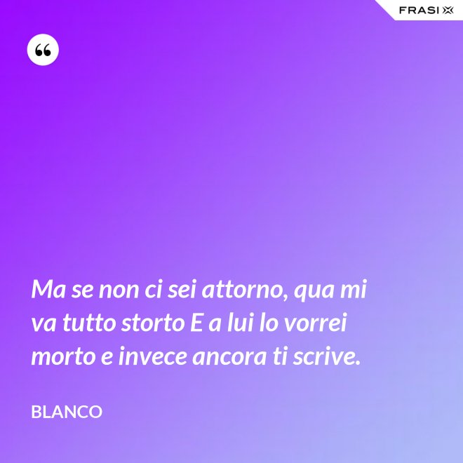 Ma se non ci sei attorno, qua mi va tutto storto E a lui lo vorrei morto e invece ancora ti scrive. - Blanco