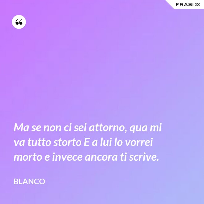 Ma se non ci sei attorno, qua mi va tutto storto E a lui lo vorrei morto e invece ancora ti scrive. - Blanco
