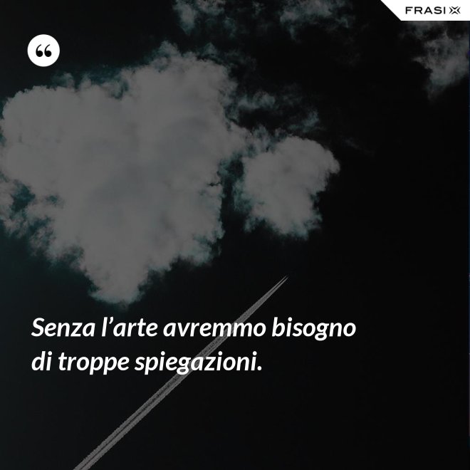 Senza l’arte avremmo bisogno di troppe spiegazioni. - Anonimo