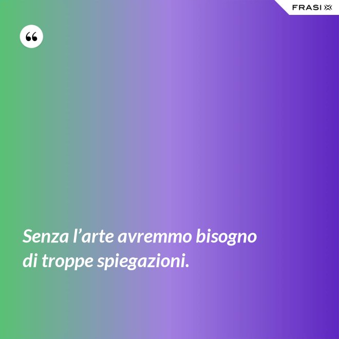 Senza l’arte avremmo bisogno di troppe spiegazioni. - Anonimo