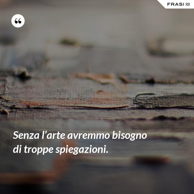 Senza l’arte avremmo bisogno di troppe spiegazioni. - Anonimo