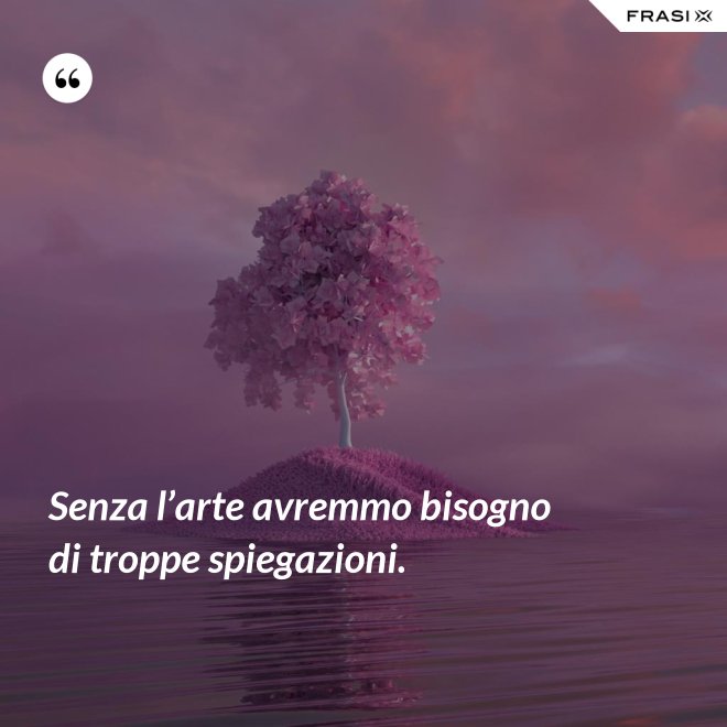 Senza l’arte avremmo bisogno di troppe spiegazioni. - Anonimo