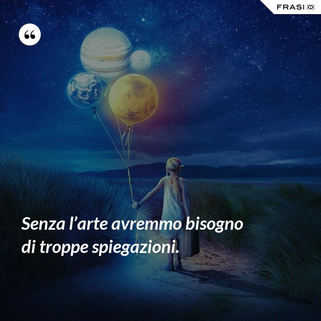 Senza l’arte avremmo bisogno di troppe spiegazioni. - Anonimo