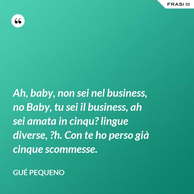 Ah, baby, non sei nel business, no Baby, tu sei il business, ah sei amata in cinqu? lingue diverse, ?h. Con te ho perso già cinque scommesse. - Gué Pequeno