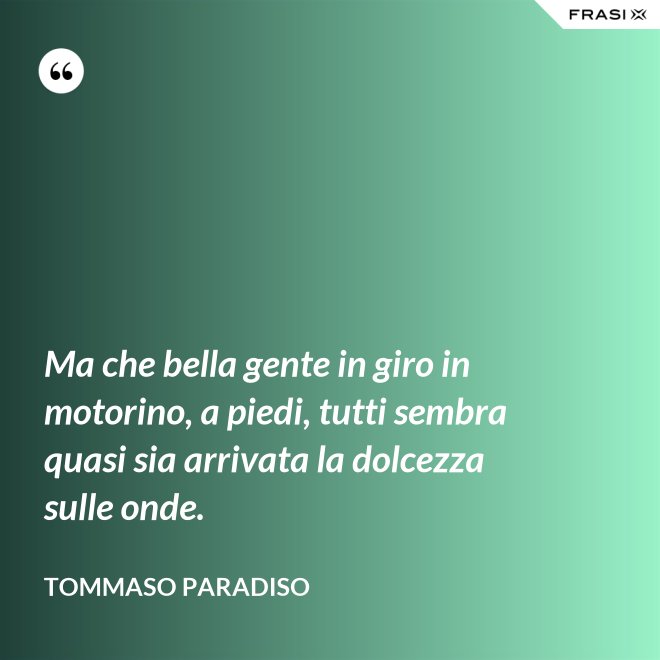 Ma che bella gente in giro in motorino, a piedi, tutti sembra quasi sia arrivata la dolcezza sulle onde. - Tommaso Paradiso