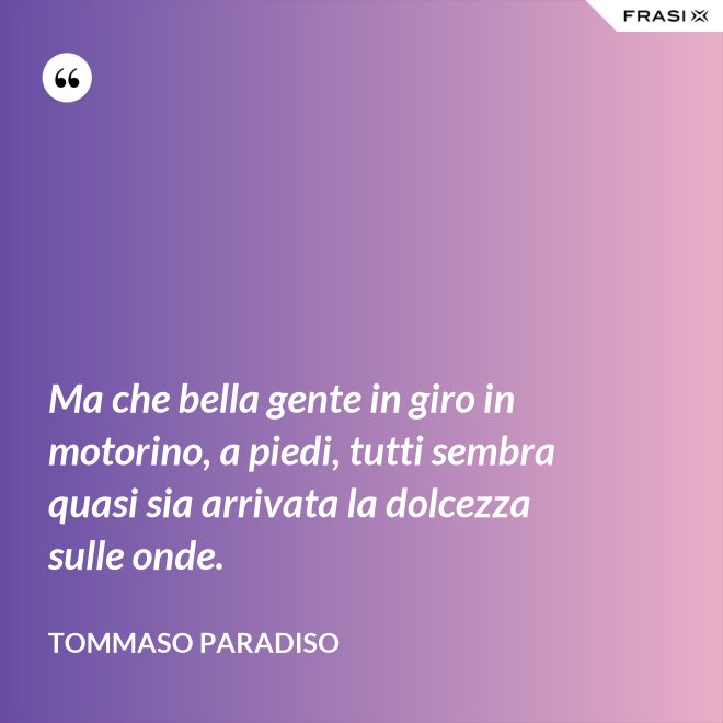 Ma che bella gente in giro in motorino, a piedi, tutti sembra quasi sia arrivata la dolcezza sulle onde. - Tommaso Paradiso