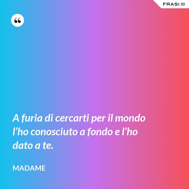 A furia di cercarti per il mondo l’ho conosciuto a fondo e l’ho dato a te. - Madame