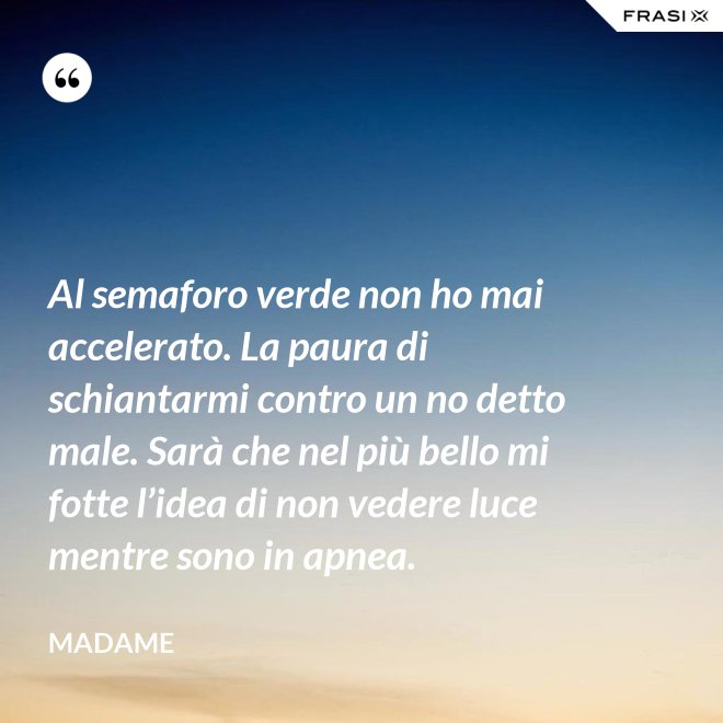 Al semaforo verde non ho mai accelerato. La paura di schiantarmi contro un no detto male. Sarà che nel più bello mi fotte l’idea di non vedere luce mentre sono in apnea. - Madame