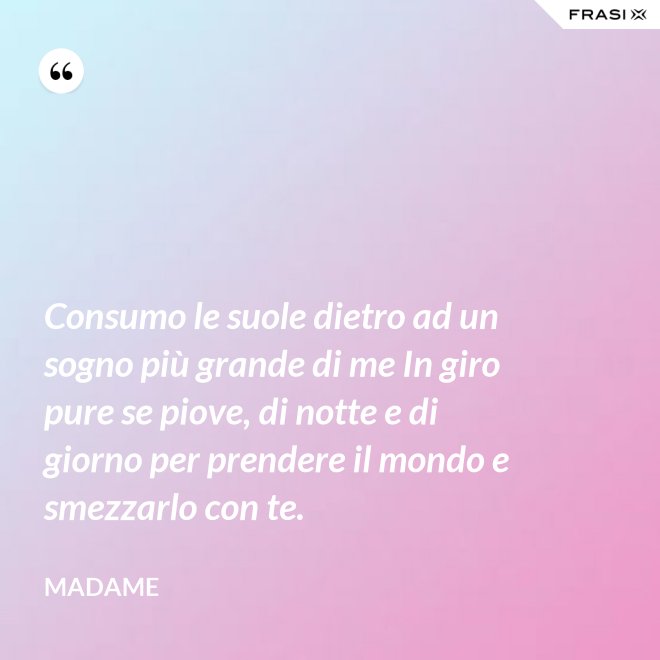 Consumo le suole dietro ad un sogno più grande di me In giro pure se piove, di notte e di giorno per prendere il mondo e smezzarlo con te. - Madame