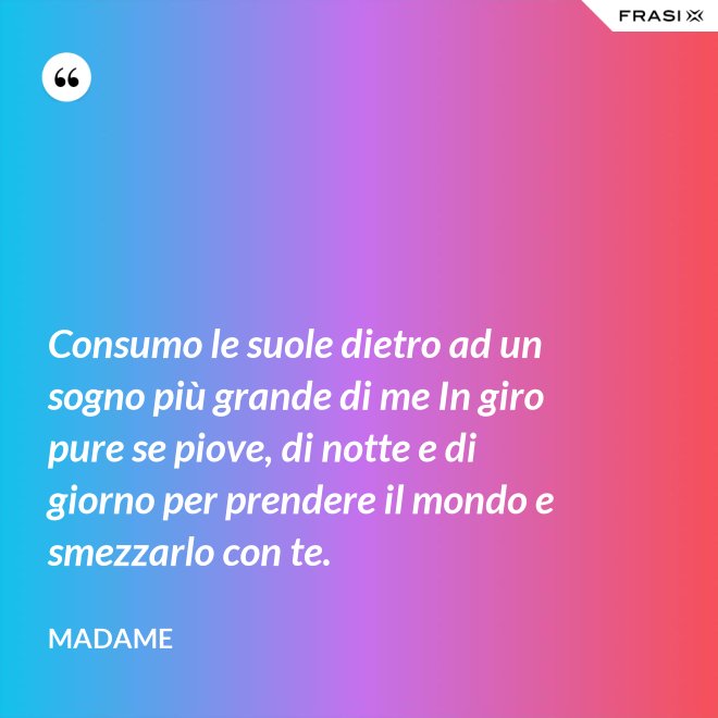 Consumo le suole dietro ad un sogno più grande di me In giro pure se piove, di notte e di giorno per prendere il mondo e smezzarlo con te. - Madame