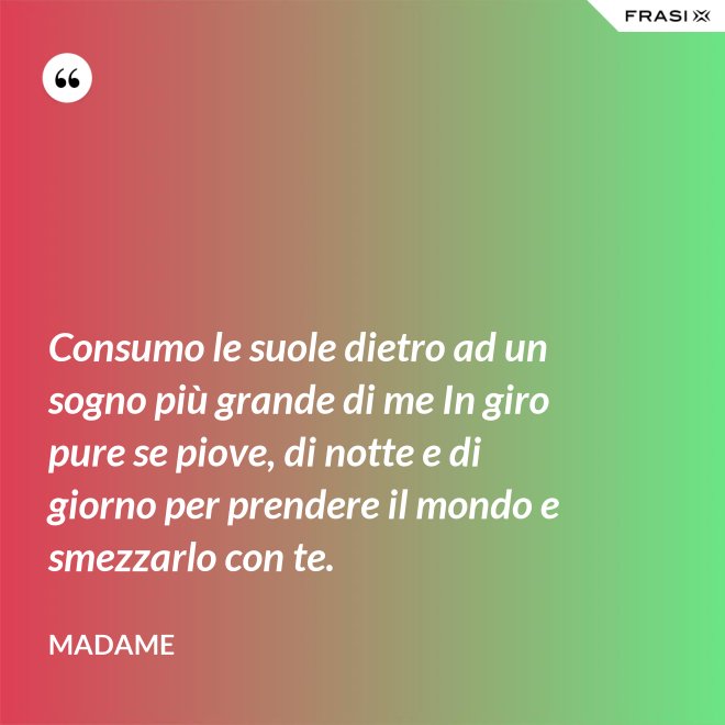 Consumo le suole dietro ad un sogno più grande di me In giro pure se piove, di notte e di giorno per prendere il mondo e smezzarlo con te. - Madame