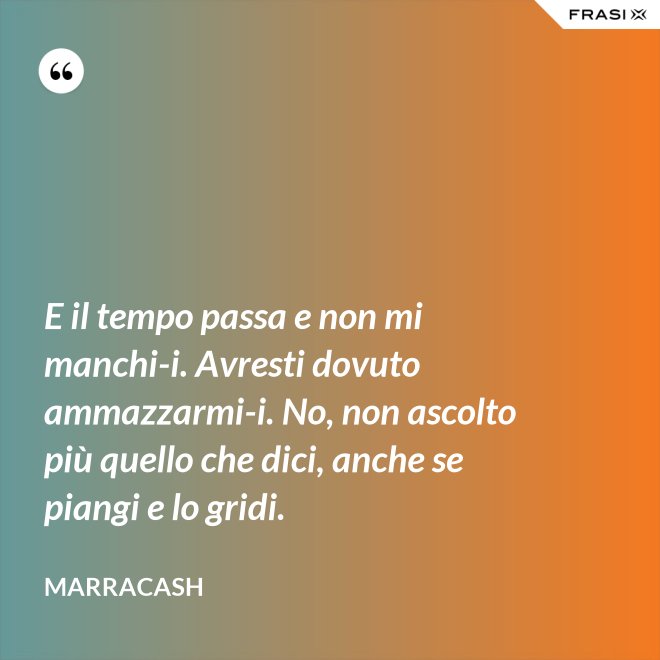 E il tempo passa e non mi manchi-i. Avresti dovuto ammazzarmi-i. No, non ascolto più quello che dici, anche se piangi e lo gridi. - Marracash