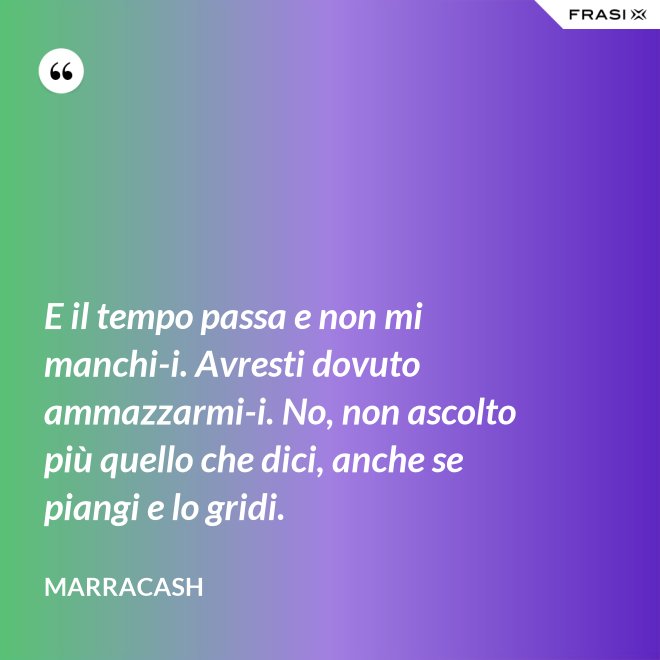 E il tempo passa e non mi manchi-i. Avresti dovuto ammazzarmi-i. No, non ascolto più quello che dici, anche se piangi e lo gridi. - Marracash