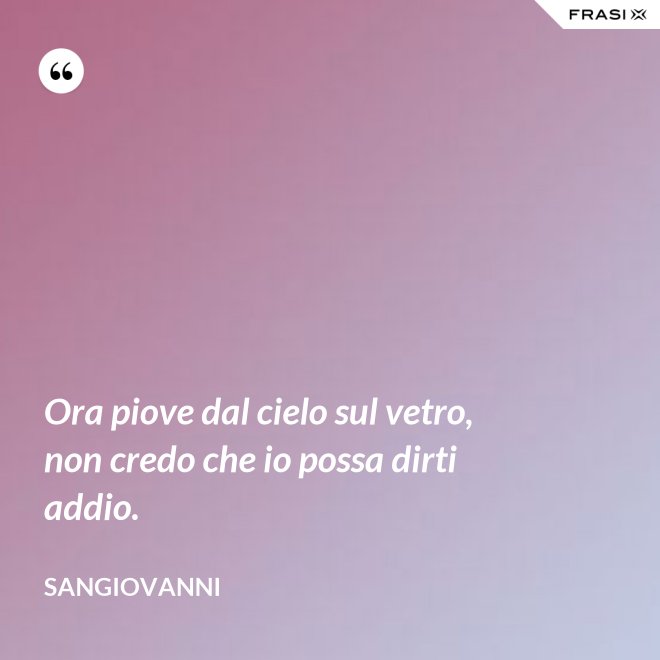 Ora piove dal cielo sul vetro, non credo che io possa dirti addio. - Sangiovanni