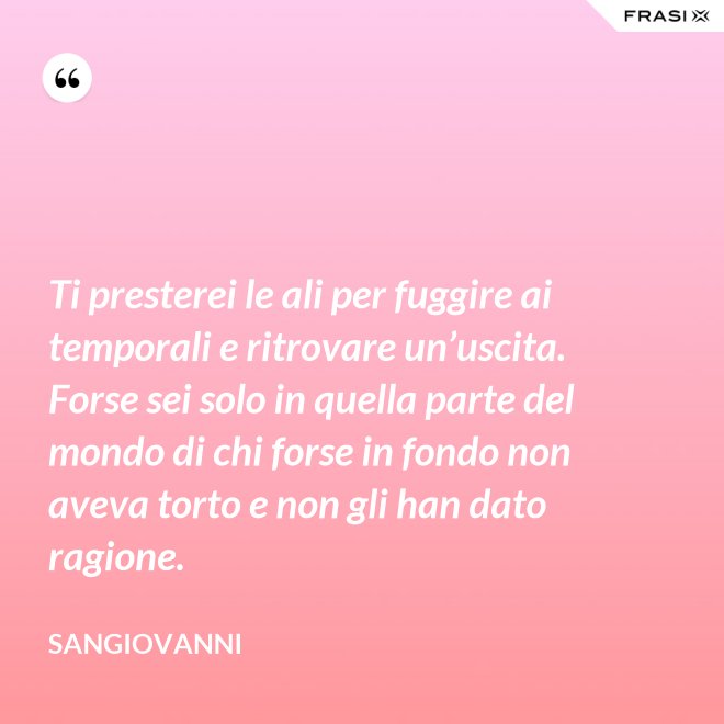 Ti presterei le ali per fuggire ai temporali e ritrovare un’uscita. Forse sei solo in quella parte del mondo di chi forse in fondo non aveva torto e non gli han dato ragione. - Sangiovanni