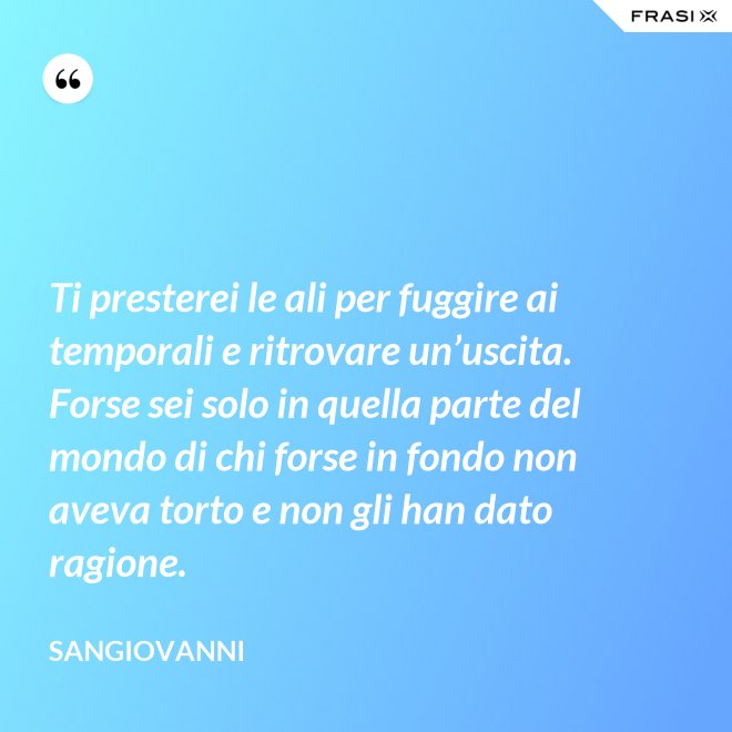 Ti presterei le ali per fuggire ai temporali e ritrovare un’uscita. Forse sei solo in quella parte del mondo di chi forse in fondo non aveva torto e non gli han dato ragione. - Sangiovanni
