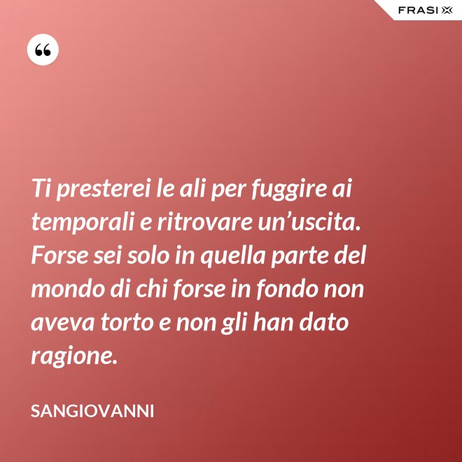 Ti presterei le ali per fuggire ai temporali e ritrovare un’uscita. Forse sei solo in quella parte del mondo di chi forse in fondo non aveva torto e non gli han dato ragione. - Sangiovanni