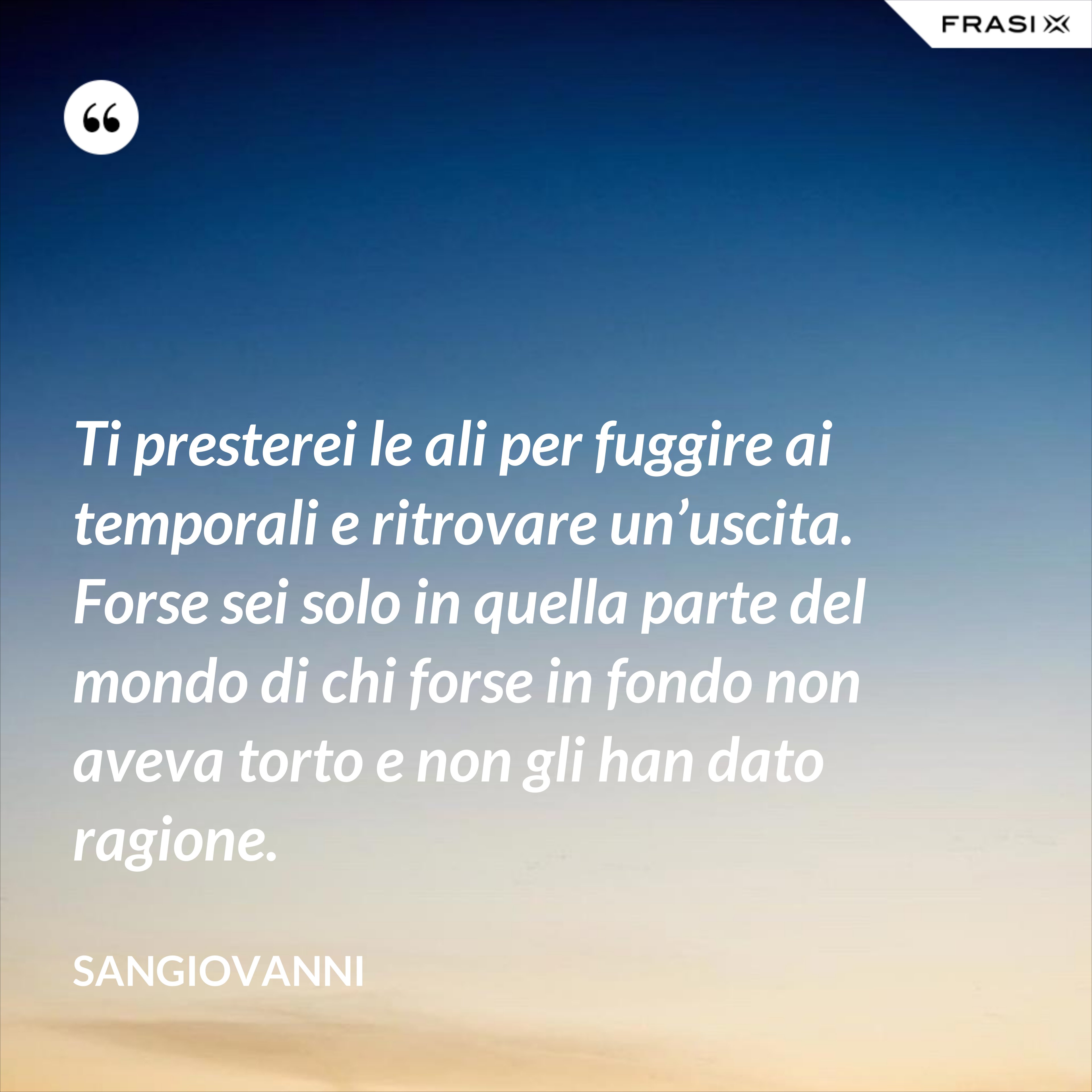 Ti presterei le ali per fuggire ai temporali e ritrovare un’uscita. Forse sei solo in quella parte del mondo di chi forse in fondo non aveva torto e non gli han dato ragione. - Sangiovanni