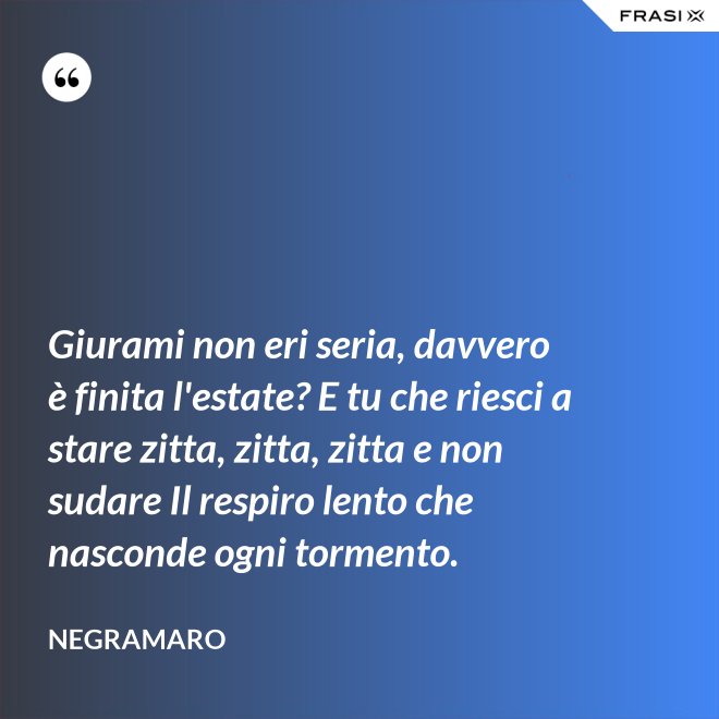 Giurami non eri seria, davvero è finita l'estate? E tu che riesci a stare zitta, zitta, zitta e non sudare Il respiro lento che nasconde ogni tormento. - Negramaro