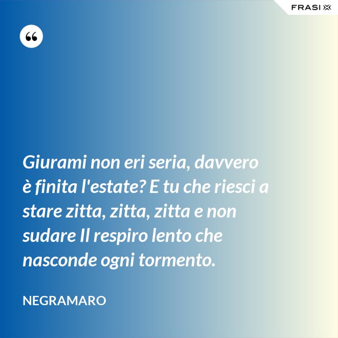 Giurami non eri seria, davvero è finita l'estate? E tu che riesci a stare zitta, zitta, zitta e non sudare Il respiro lento che nasconde ogni tormento. - Negramaro