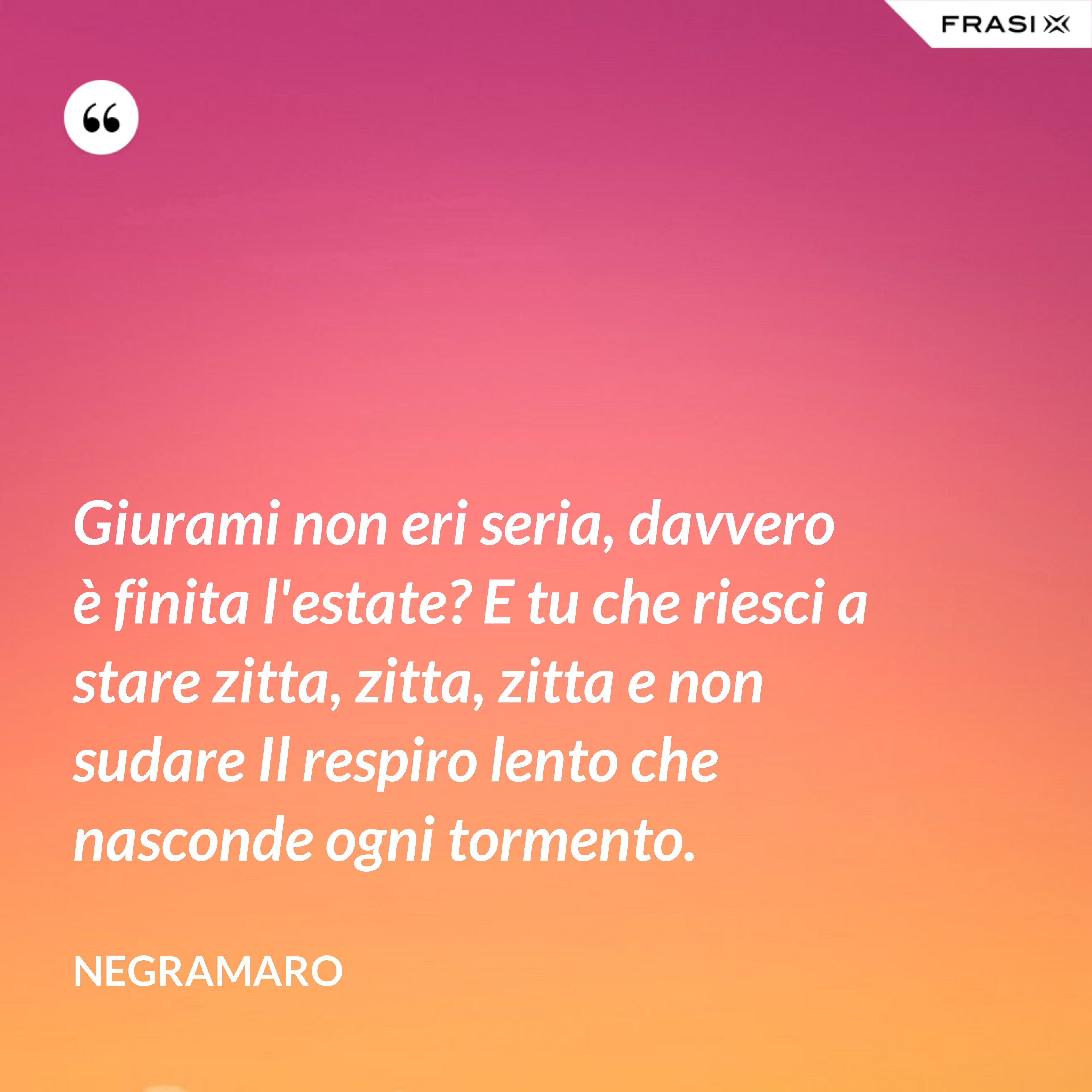 Giurami non eri seria, davvero è finita l'estate? E tu che riesci a stare zitta, zitta, zitta e non sudare Il respiro lento che nasconde ogni tormento. - Negramaro
