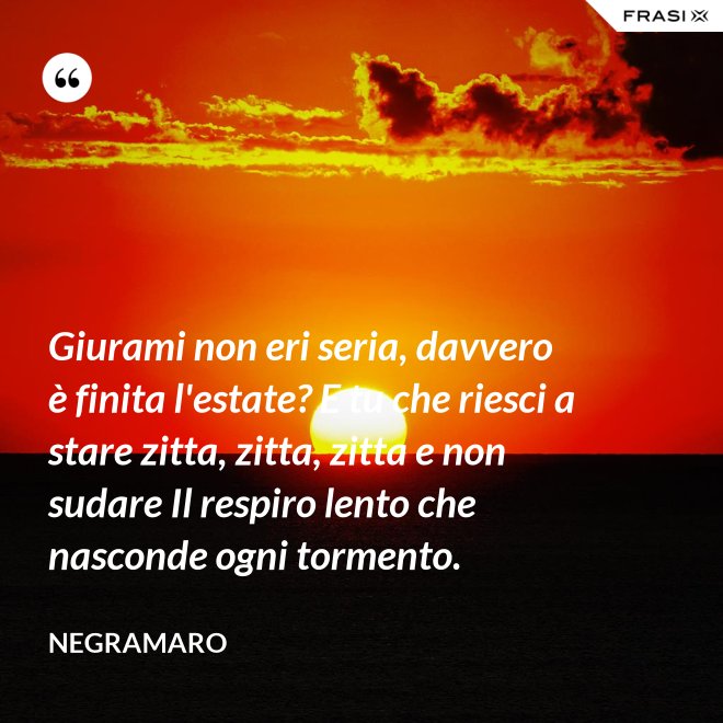 Giurami non eri seria, davvero è finita l'estate? E tu che riesci a stare zitta, zitta, zitta e non sudare Il respiro lento che nasconde ogni tormento. - Negramaro