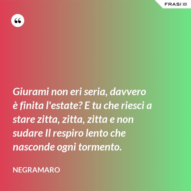 Giurami non eri seria, davvero è finita l'estate? E tu che riesci a stare zitta, zitta, zitta e non sudare Il respiro lento che nasconde ogni tormento. - Negramaro
