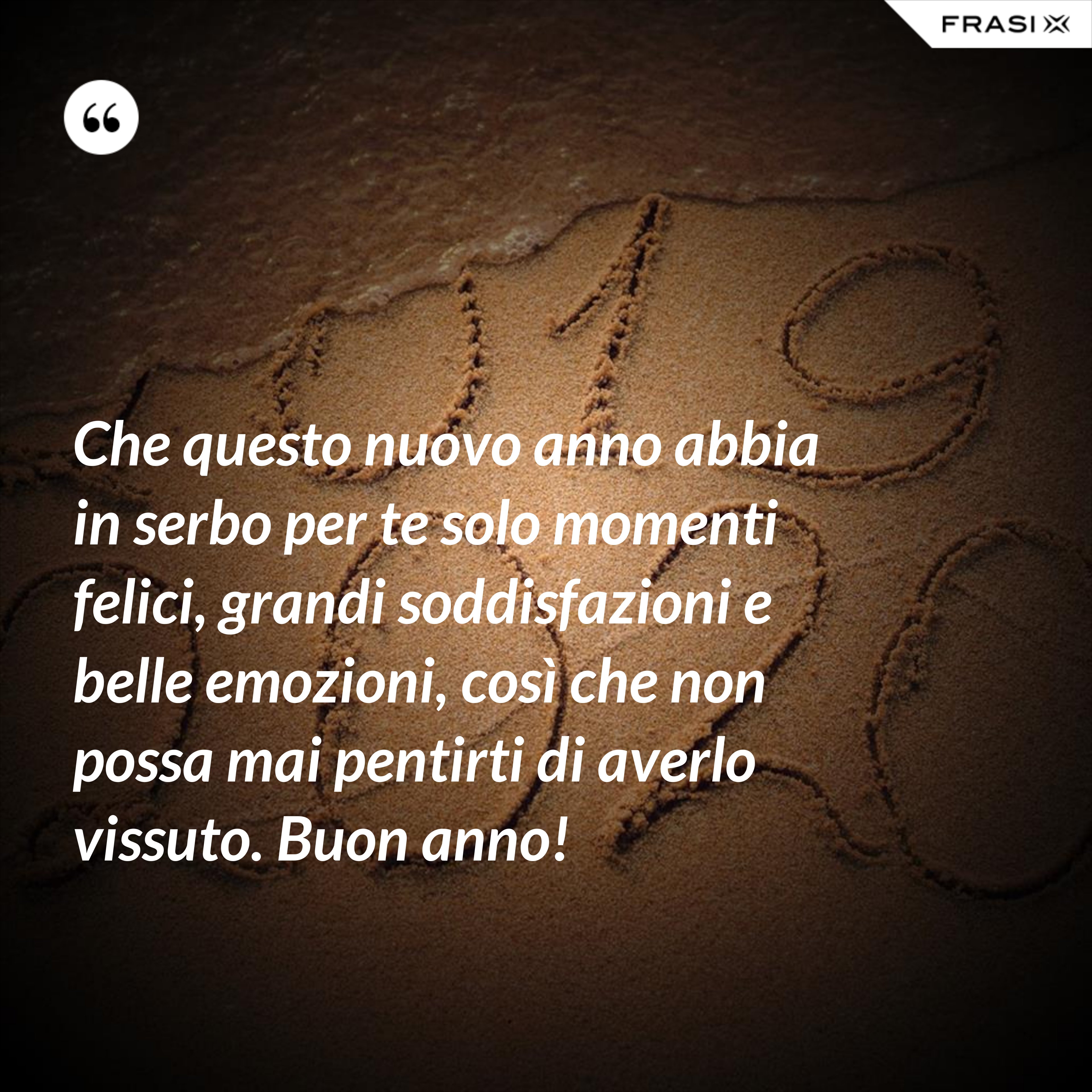 Che questo nuovo anno abbia in serbo per te solo momenti felici, grandi soddisfazioni e belle emozioni, così che non possa mai pentirti di averlo vissuto. Buon anno! - Anonimo