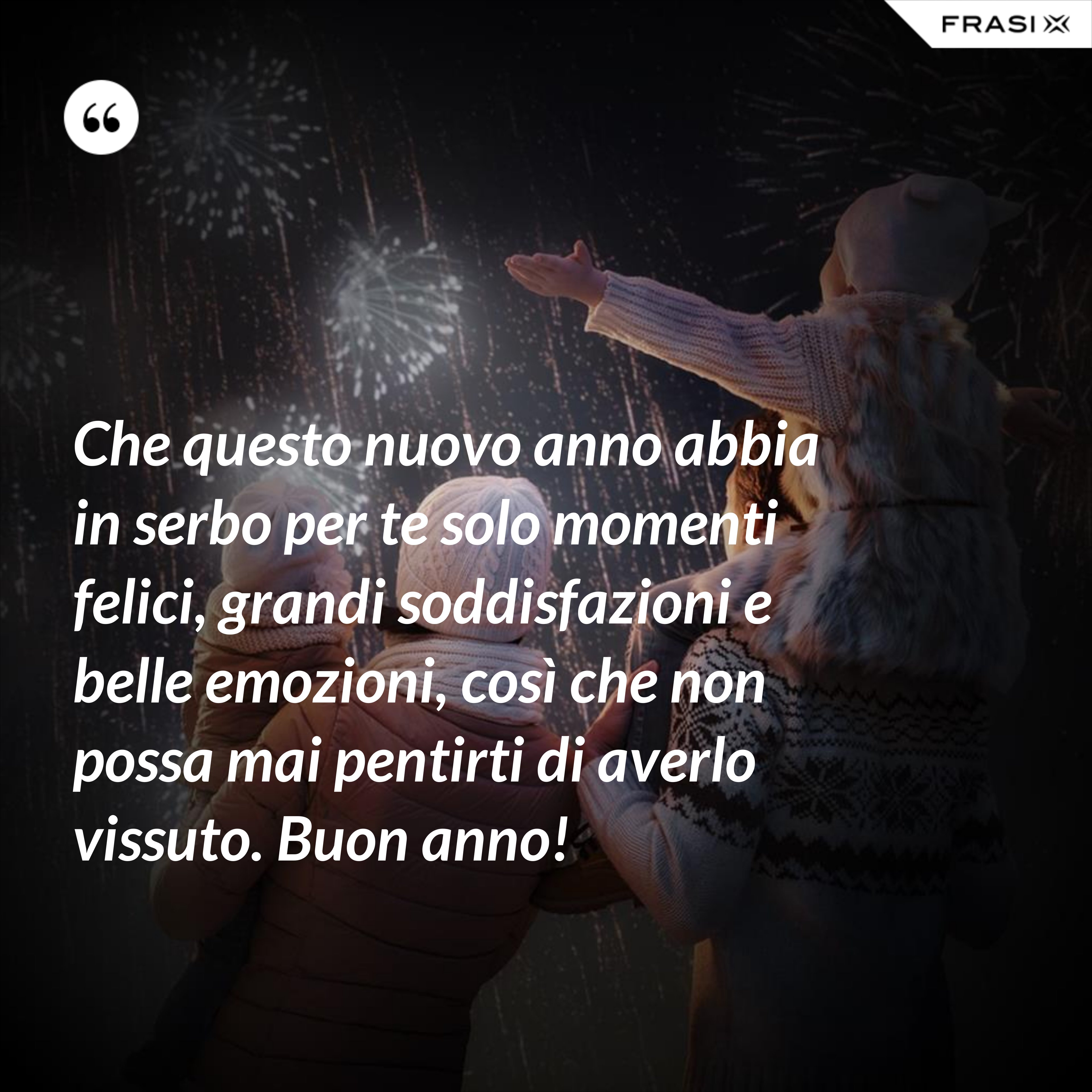 Che questo nuovo anno abbia in serbo per te solo momenti felici, grandi soddisfazioni e belle emozioni, così che non possa mai pentirti di averlo vissuto. Buon anno! - Anonimo