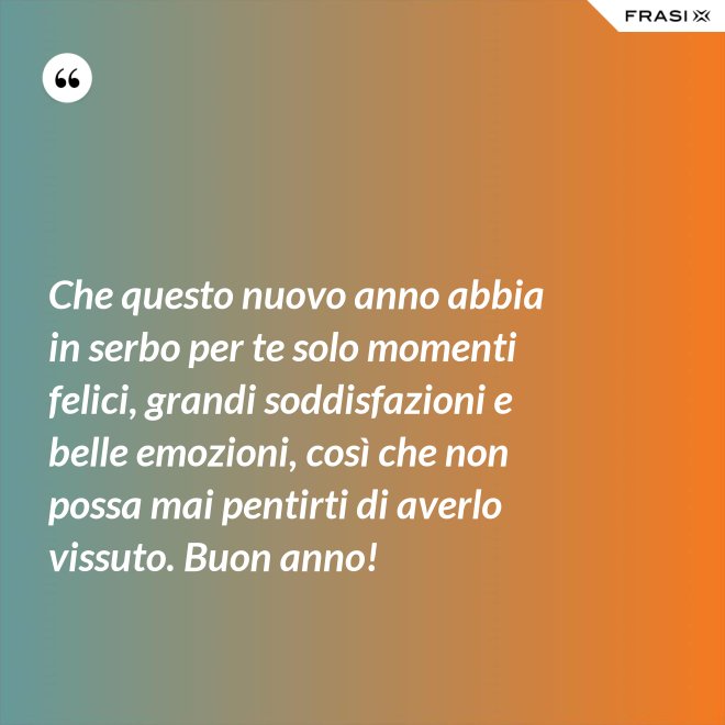 Che questo nuovo anno abbia in serbo per te solo momenti felici, grandi soddisfazioni e belle emozioni, così che non possa mai pentirti di averlo vissuto. Buon anno! - Anonimo