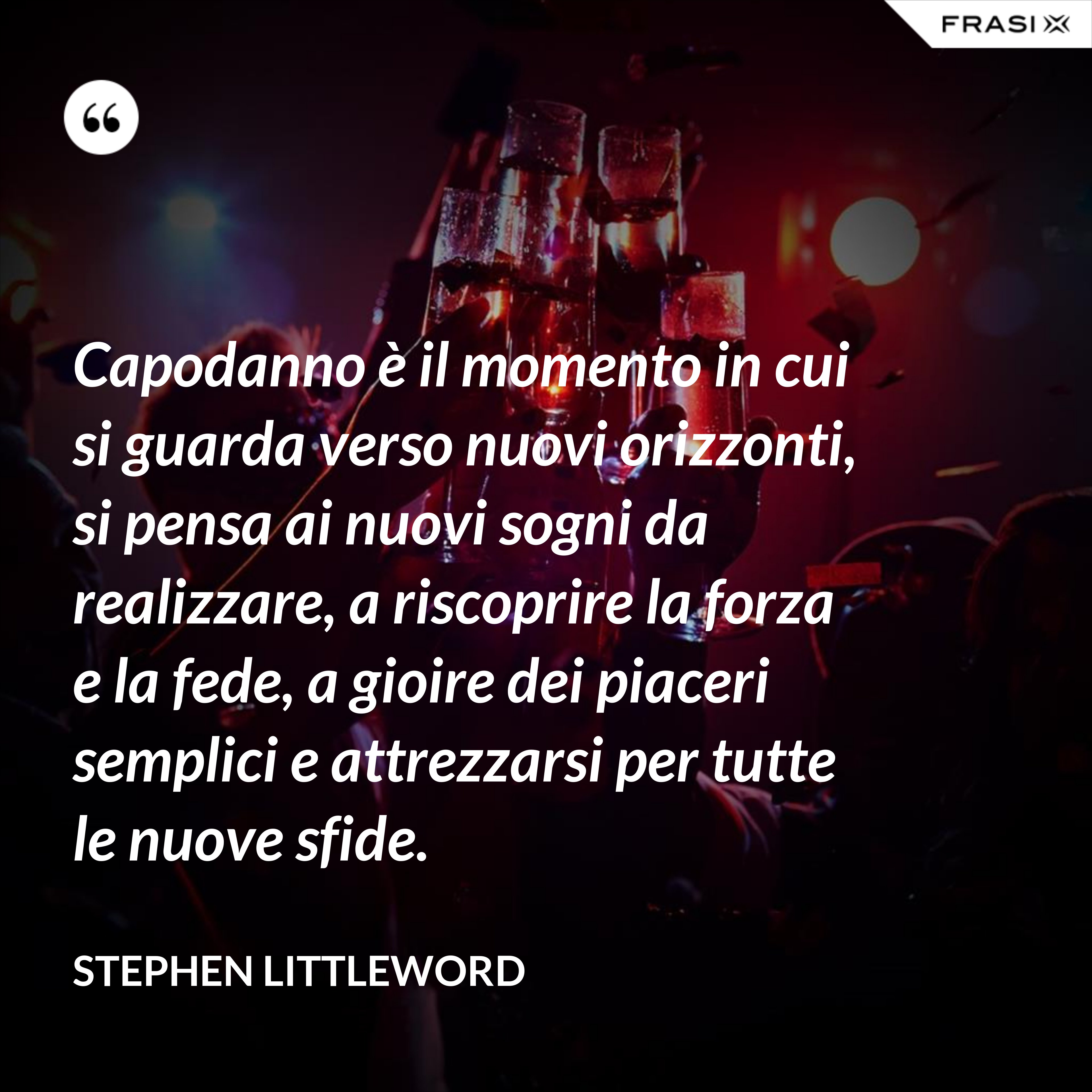 Capodanno è il momento in cui si guarda verso nuovi orizzonti, si pensa ai nuovi sogni da realizzare, a riscoprire la forza e la fede, a gioire dei piaceri semplici e attrezzarsi per tutte le nuove sfide. - Stephen Littleword