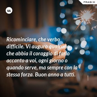 Ricominciare, che verbo difficile. Vi auguro qualcuno che abbia il coraggio di farlo accanto a voi, ogni giorno o quando serve, ma sempre con la stessa forza. Buon anno a tutti. - Anonimo