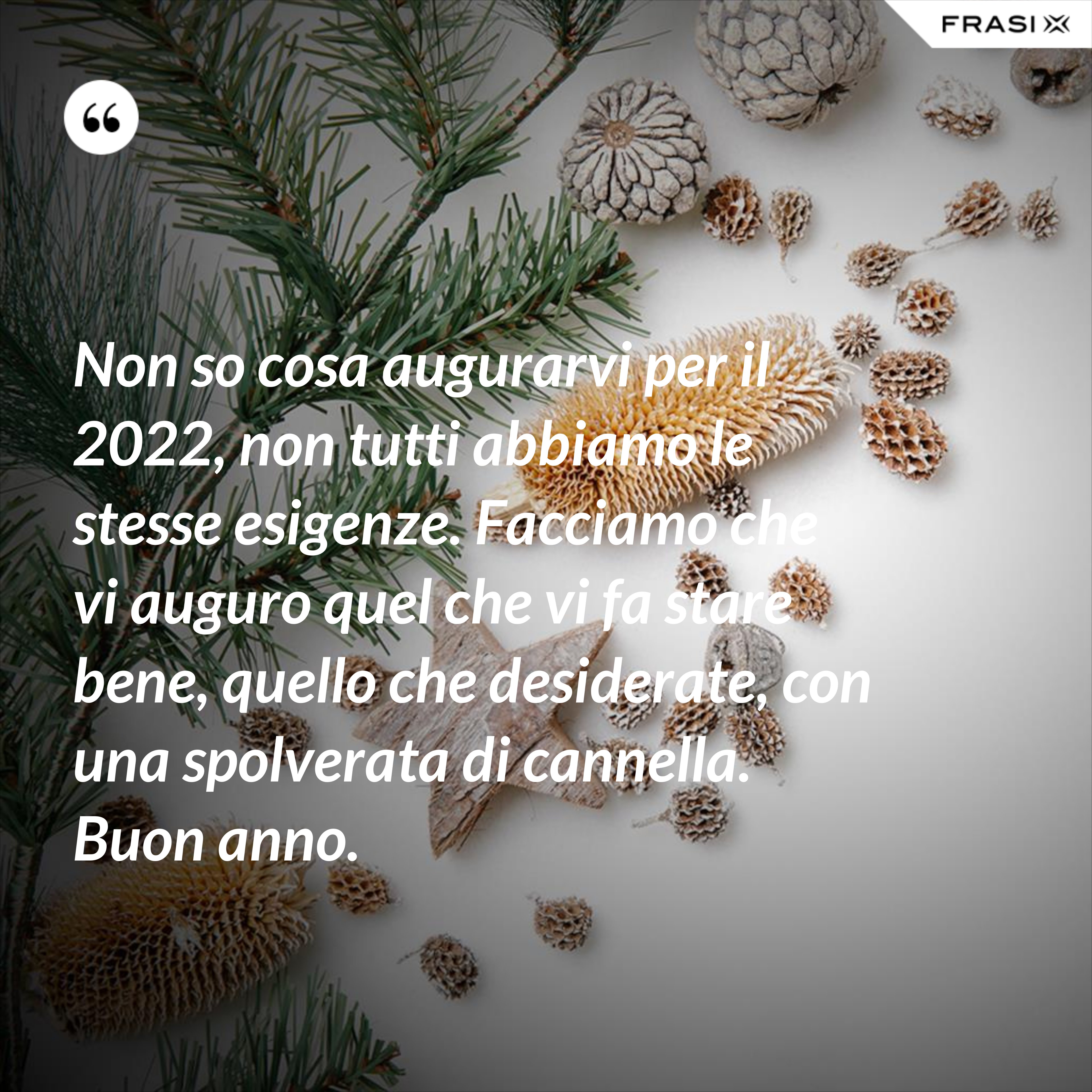 Non so cosa augurarvi per il 2022, non tutti abbiamo le stesse esigenze. Facciamo che vi auguro quel che vi fa stare bene, quello che desiderate, con una spolverata di cannella. Buon anno. - Anonimo
