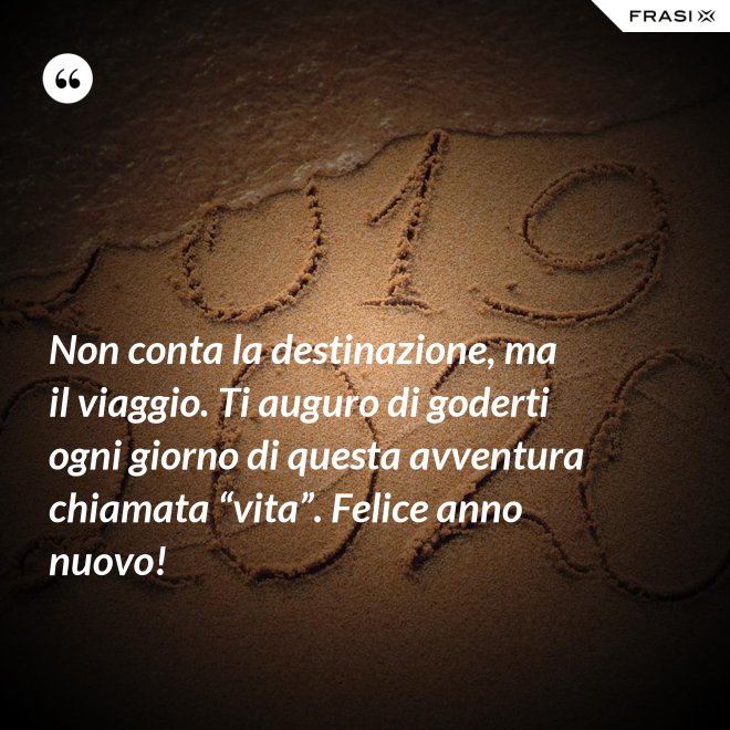 Non conta la destinazione, ma il viaggio. Ti auguro di goderti ogni giorno di questa avventura chiamata “vita”. Felice anno nuovo! - Anonimo