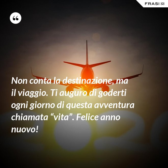 Non conta la destinazione, ma il viaggio. Ti auguro di goderti ogni giorno di questa avventura chiamata “vita”. Felice anno nuovo! - Anonimo