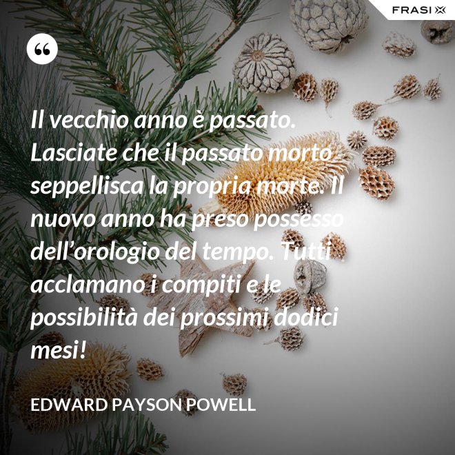 Il vecchio anno è passato. Lasciate che il passato morto seppellisca la propria morte. Il nuovo anno ha preso possesso dell’orologio del tempo. Tutti acclamano i compiti e le possibilità dei prossimi dodici mesi! - Edward Payson Powell