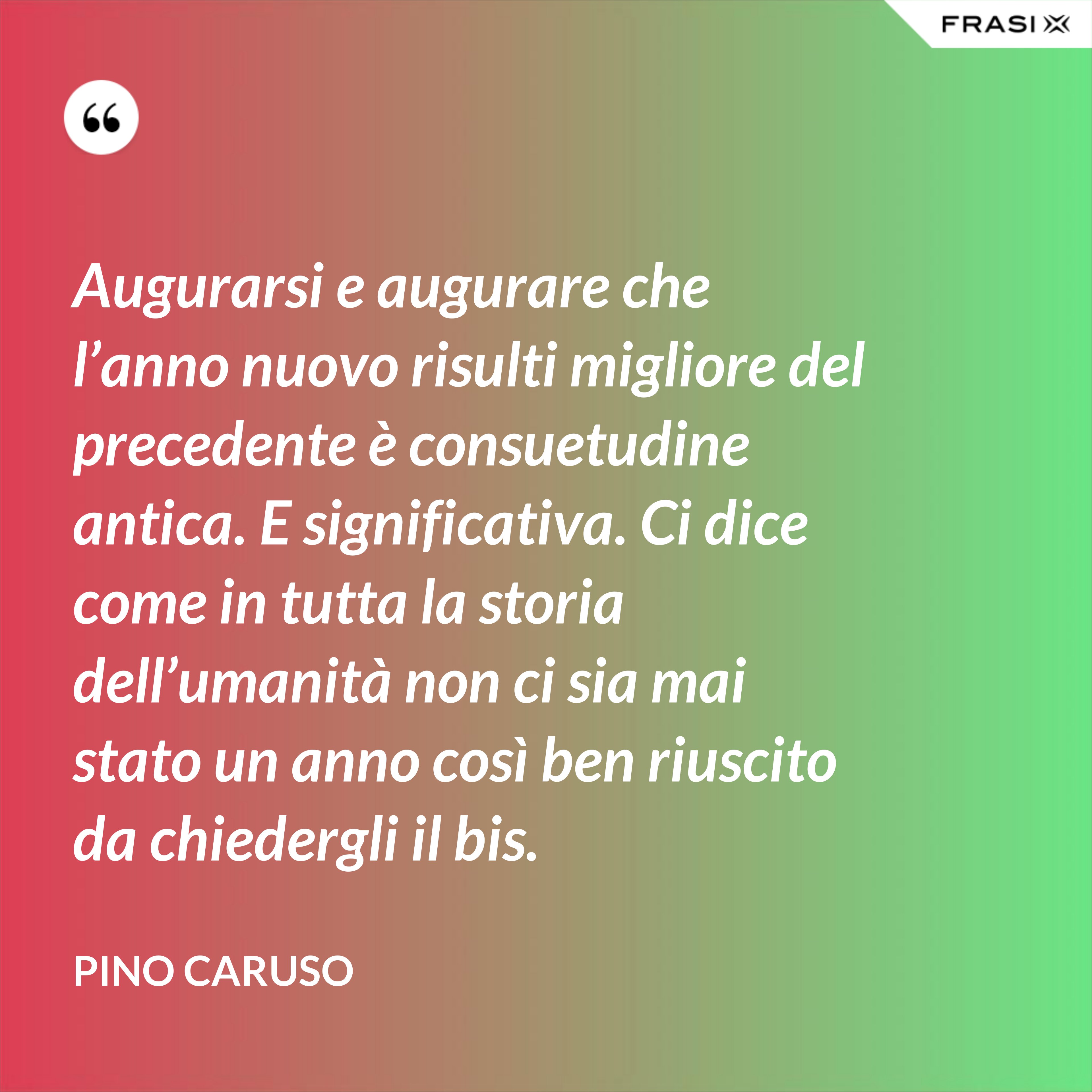 Augurarsi e augurare che l’anno nuovo risulti migliore del precedente è consuetudine antica. E significativa. Ci dice come in tutta la storia dell’umanità non ci sia mai stato un anno così ben riuscito da chiedergli il bis. - Pino Caruso