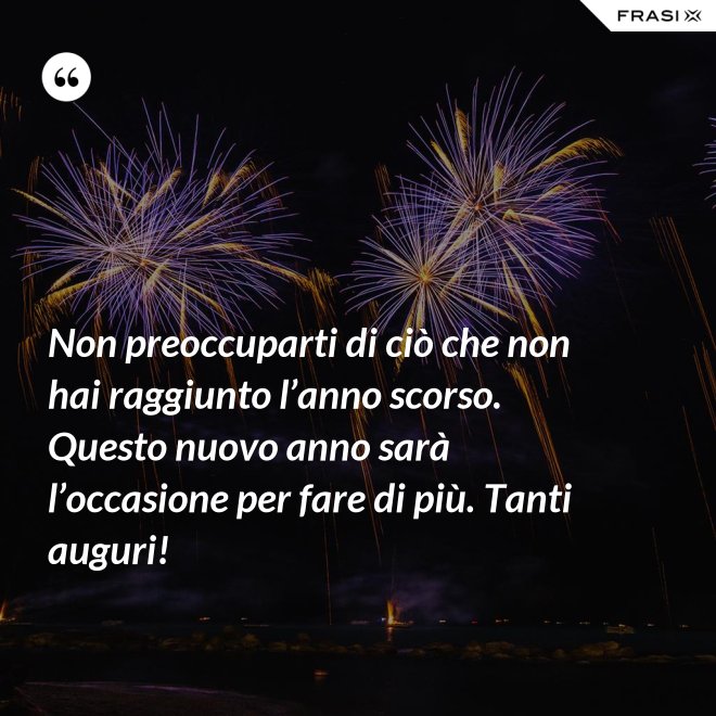 Non preoccuparti di ciò che non hai raggiunto l’anno scorso. Questo nuovo anno sarà l’occasione per fare di più. Tanti auguri! - Anonimo