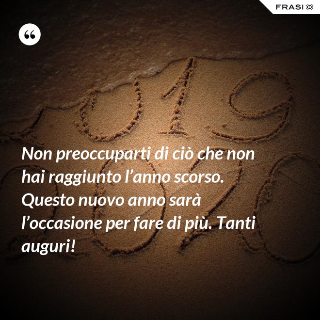 Non preoccuparti di ciò che non hai raggiunto l’anno scorso. Questo nuovo anno sarà l’occasione per fare di più. Tanti auguri! - Anonimo
