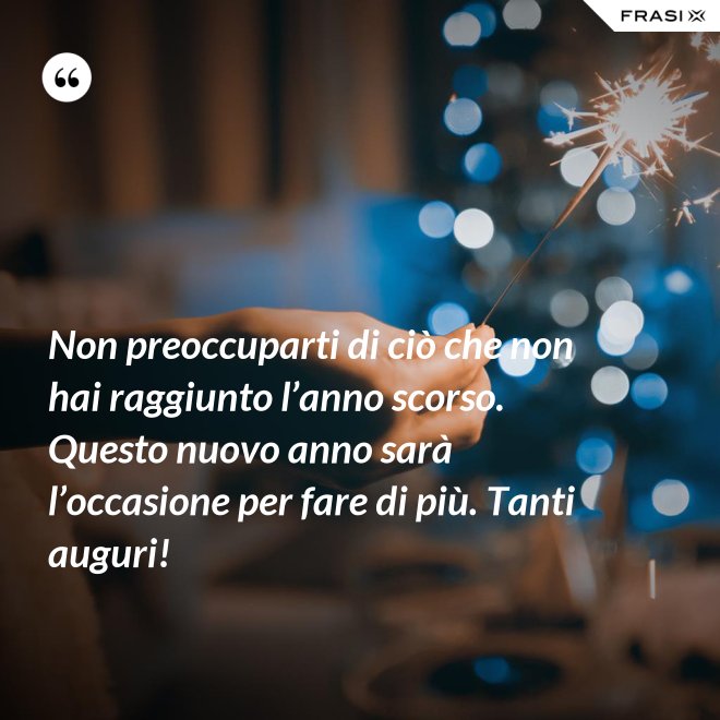 Non preoccuparti di ciò che non hai raggiunto l’anno scorso. Questo nuovo anno sarà l’occasione per fare di più. Tanti auguri! - Anonimo