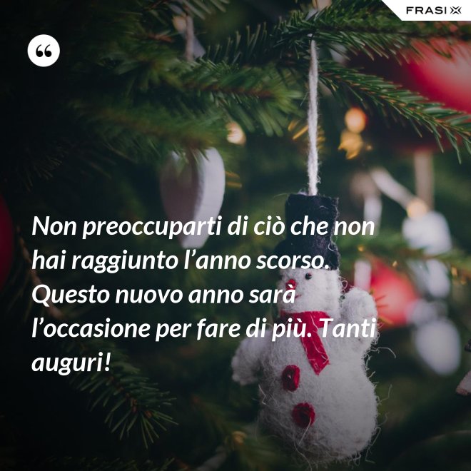 Non preoccuparti di ciò che non hai raggiunto l’anno scorso. Questo nuovo anno sarà l’occasione per fare di più. Tanti auguri! - Anonimo