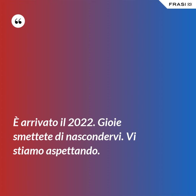 È arrivato il 2022. Gioie smettete di nascondervi. Vi stiamo aspettando. - Anonimo