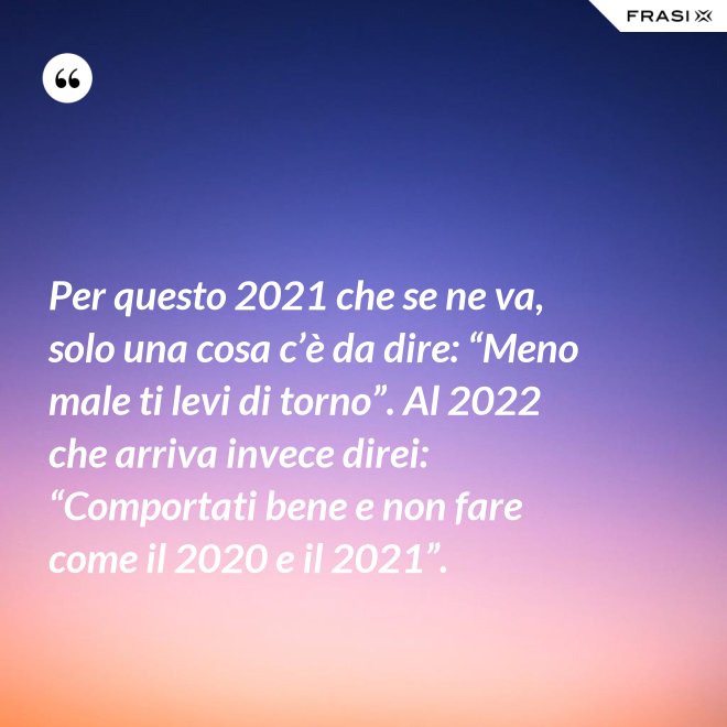 Per questo 2021 che se ne va, solo una cosa c’è da dire: “Meno male ti levi di torno”. Al 2022 che arriva invece direi: “Comportati bene e non fare come il 2020 e il 2021”. - Anonimo