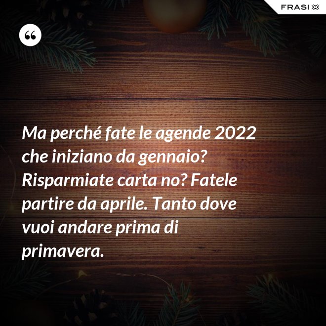 Ma perché fate le agende 2022 che iniziano da gennaio? Risparmiate carta no? Fatele partire da aprile. Tanto dove vuoi andare prima di primavera. - Anonimo